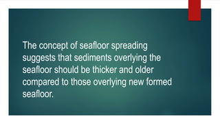 The concept of seafloor spreading
suggests that sediments overlying the
seafloor should be thicker and older
compared to those overlying new formed
seafloor.