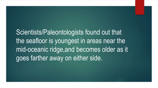 Scientists/Paleontologists found out that
the seafloor is youngest in areas near the
mid-oceanic ridge,and becomes older as it
goes farther away on either side.