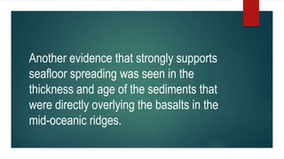 Another evidence that strongly supports
seafloor spreading was seen in the
thickness and age of the sediments that
were directly overlying the basalts in the
mid-oceanic ridges.