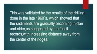 This was validated by the results of the drilling
done in the late 1960`s, which showed that
the sediments are gradually becoming thicker
and older,as suggested by the fossil
records,with increasing distance away from
the center of the ridges.