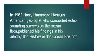 In 1962,Harry Hammond Hess,an
American geologist who conducted echo-
sounding surveys on the ocean
floor,published his findings in his
article,”The History or the Ocean Basins”