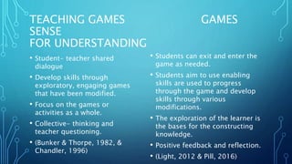 TEACHING GAMES GAMES
SENSE
FOR UNDERSTANDING
• Student- teacher shared
dialogue
• Develop skills through
exploratory, engaging games
that have been modified.
• Focus on the games or
activities as a whole.
• Collective- thinking and
teacher questioning.
• (Bunker & Thorpe, 1982, &
Chandler, 1996)
• Students can exit and enter the
game as needed.
• Students aim to use enabling
skills are used to progress
through the game and develop
skills through various
modifications.
• The exploration of the learner is
the bases for the constructing
knowledge.
• Positive feedback and reflection.
• (Light, 2012 & Pill, 2016)
 