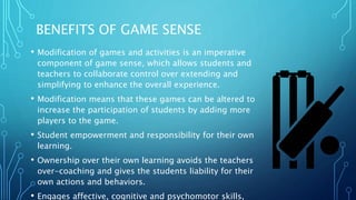 BENEFITS OF GAME SENSE
• Modification of games and activities is an imperative
component of game sense, which allows students and
teachers to collaborate control over extending and
simplifying to enhance the overall experience.
• Modification means that these games can be altered to
increase the participation of students by adding more
players to the game.
• Student empowerment and responsibility for their own
learning.
• Ownership over their own learning avoids the teachers
over-coaching and gives the students liability for their
own actions and behaviors.
• Engages affective, cognitive and psychomotor skills,
 
