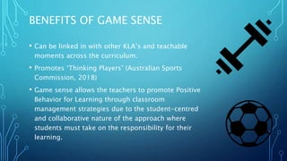 BENEFITS OF GAME SENSE
• Can be linked in with other KLA’s and teachable
moments across the curriculum.
• Promotes ‘Thinking Players’ (Australian Sports
Commission, 2018)
• Game sense allows the teachers to promote Positive
Behavior for Learning through classroom
management strategies due to the student-centred
and collaborative nature of the approach where
students must take on the responsibility for their
learning.
 