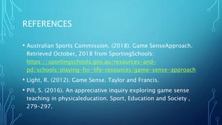 REFERENCES
• Australian Sports Commission. (2018). Game SenseApproach.
Retrieved October, 2018 from SportingSchools:
https://sportingschools.gov.au/resources-and-
pd/schools/playing-for-life-resources/game-sense-approach
• Light, R. (2012). Game Sense. Taylor and Francis.
• Pill, S. (2016). An appreciative inquiry exploring game sense
teaching in physicaleducation. Sport, Education and Society ,
279-297.
 