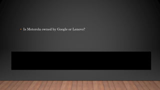 • Is Motorola owned by Google or Lenovo?
• Google is selling Motorola, the iconic handset maker it bought for $12.5
billion in May of 2012, to Chinese PC maker Lenovo for $2.91 billion. ...
(Tellingly, Google is retaining the rights to Motorola's patents, but will
license them to Lenovo.)
 
