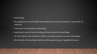• technology
• the application of scientific knowledge for practical purposes, especially in
industry.
• "advances in computer technology"
• machinery and devices developed from scientific knowledge.
• "it will reduce the industry's ability to spend money on new technology"
• the branch of knowledge dealing with engineering or applied sciences.
 