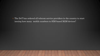 • The DoT has ordered all telecom service providers in the country to start
issuing how many mobile numbers to SIM-based M2M devices?
 