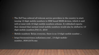 • The DoT has ordered all telecom service providers in the country to start
issuing 13-digit mobile numbers to SIM-based M2M devices, which it said
will co-exist with 10-digit mobile numbers scheme. It rubbished reports
that claimed that normal retail mobile numbers would also be shifted to 13-
digit mobile numbers.Feb 21, 2018
• Mobile numbers: Relax everyone, there is no 13-digit mobile number ...
• https://economictimes.indiatimes.com/...13-digit-mobile-
number.../63012470.cms
 