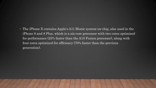 • The iPhone X contains Apple's A11 Bionic system-on-chip, also used in the
iPhone 8 and 8 Plus, which is a six-core processor with two cores optimized
for performance (25% faster than the A10 Fusion processor), along with
four cores optimized for efficiency (70% faster than the previous
generation).
 