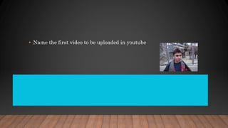 • Name the first video to be uploaded in youtube
Me at the zoo is the first video that was uploaded toYouTube. It was uploaded on
April 23, 2005 at 20:27:12 PDT (April 24, 2005 at 3:27:12 UTC) by the site's co-
founder Jawed Karim, with the username "jawed" and recorded by his high
school friend Yakov Lapitsky. He created a YouTubeaccount on the same day.
 