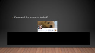 • Who created first account on facebook?
• The first person to ever create a Facebook account from India is a guy name
Sachin Kumar whose id was #1503. It is also interesting to know that there is
no account with an id #1. The first account has an id of #3 and it belongs to
Facebook CEO and Founder, Mark Zuckerberg.
 