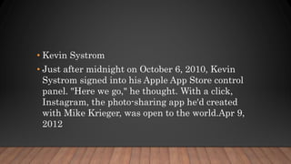 • Kevin Systrom
• Just after midnight on October 6, 2010, Kevin
Systrom signed into his Apple App Store control
panel. "Here we go," he thought. With a click,
Instagram, the photo-sharing app he'd created
with Mike Krieger, was open to the world.Apr 9,
2012
 