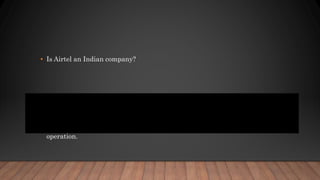 • Is Airtel an Indian company?
• Bharti Airtel Limited (commonly shortened to Airtel and stylised airtel) is
an Indian global telecommunications services company based in New Delhi,
India. ... Airtel provides GSM, 3G, 4G LTE and VoLTE mobile services,
fixed line broadband and voice services depending upon the country of
operation.
 