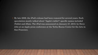 • By late 2009, the iPad's release had been rumored for several years. Such
speculation mostly talked about "Apple's tablet"; specific names included
iTablet and iSlate. The iPad was announced on January 27, 2010, by Steve
Jobs at an Apple press conference at the Yerba Buena Center for the Arts in
San Francisco.
 