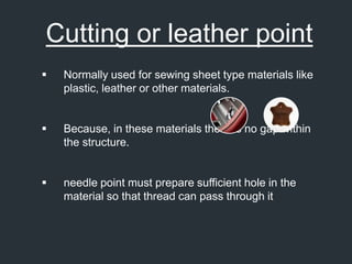 Cutting or leather point
 Normally used for sewing sheet type materials like
plastic, leather or other materials.
 Because, in these materials there is no gap within
the structure.
 needle point must prepare sufficient hole in the
material so that thread can pass through it
 