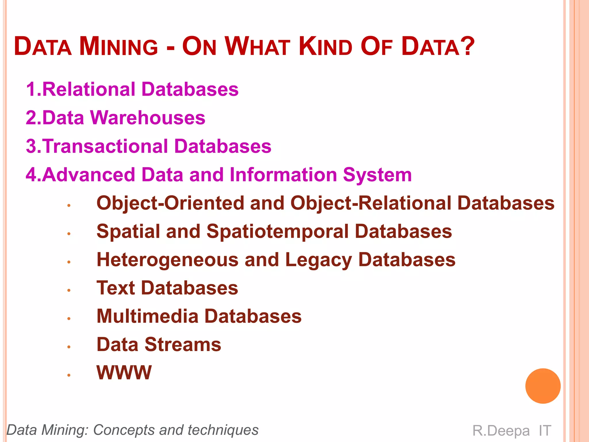 DATA MINING - ON WHAT KIND OF DATA?
1.Relational Databases
2.Data Warehouses
3.Transactional Databases
4.Advanced Data and Information System
• Object-Oriented and Object-Relational Databases
• Spatial and Spatiotemporal Databases
• Heterogeneous and Legacy Databases
• Text Databases
• Multimedia Databases
• Data Streams
• WWW
R.Deepa ITData Mining: Concepts and techniques
 