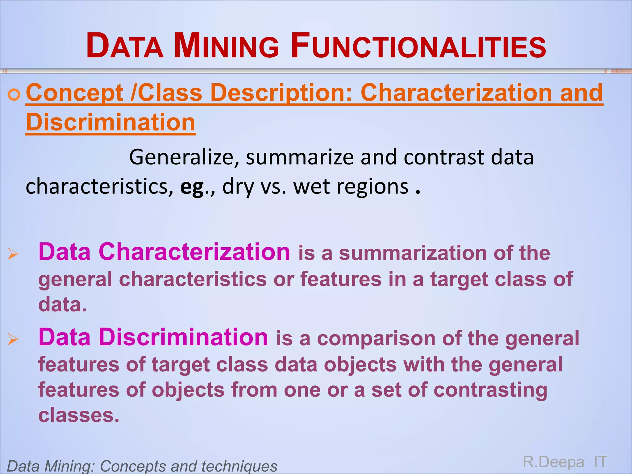 DATA MINING FUNCTIONALITIES
 Concept /Class Description: Characterization and
Discrimination
Generalize, summarize and contrast data
characteristics, eg., dry vs. wet regions .
 Data Characterization is a summarization of the
general characteristics or features in a target class of
data.
 Data Discrimination is a comparison of the general
features of target class data objects with the general
features of objects from one or a set of contrasting
classes.
R.Deepa ITData Mining: Concepts and techniques
 