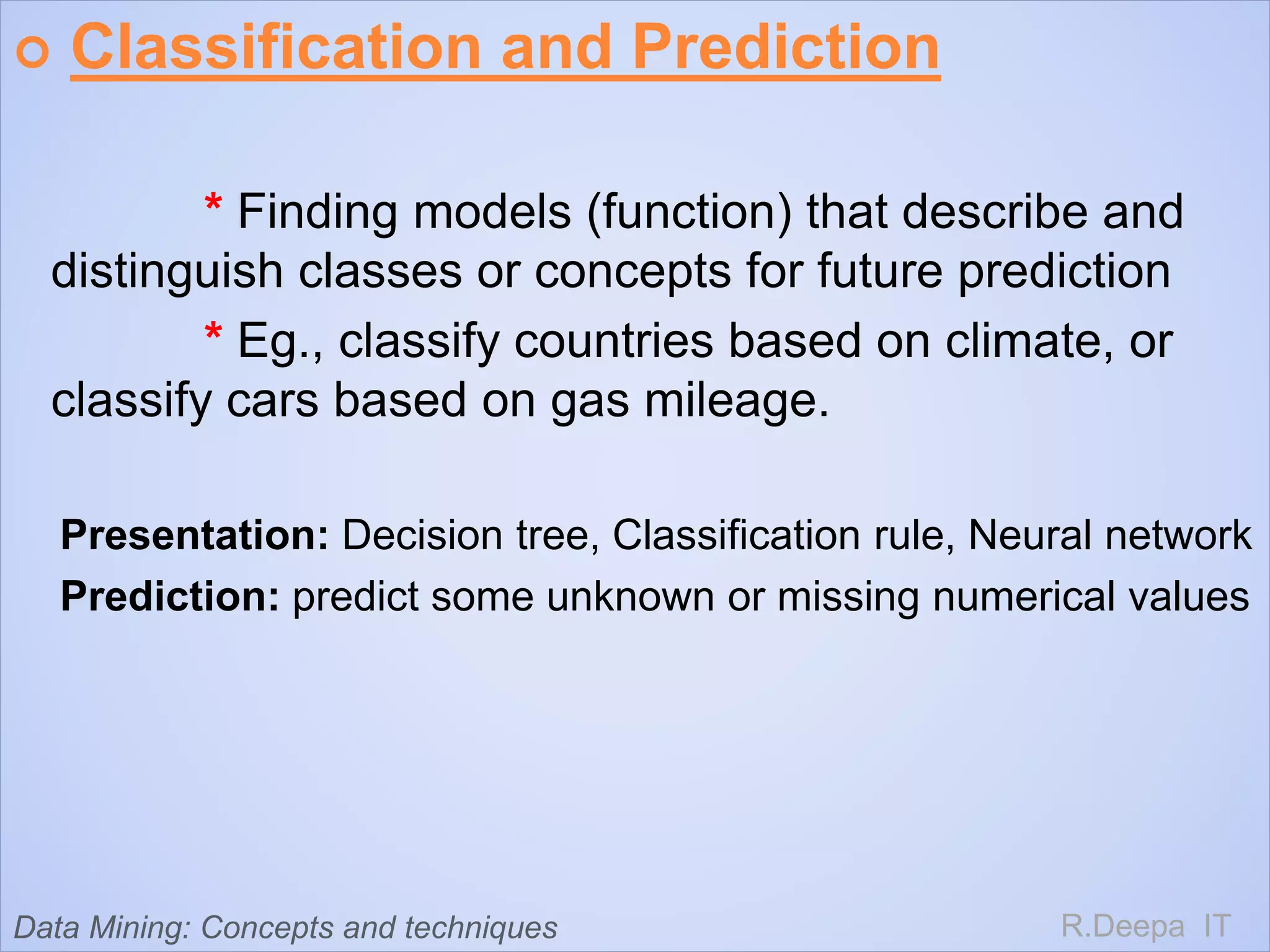  Classification and Prediction
* Finding models (function) that describe and
distinguish classes or concepts for future prediction
* Eg., classify countries based on climate, or
classify cars based on gas mileage.
Presentation: Decision tree, Classification rule, Neural network
Prediction: predict some unknown or missing numerical values
R.Deepa ITData Mining: Concepts and techniques
 