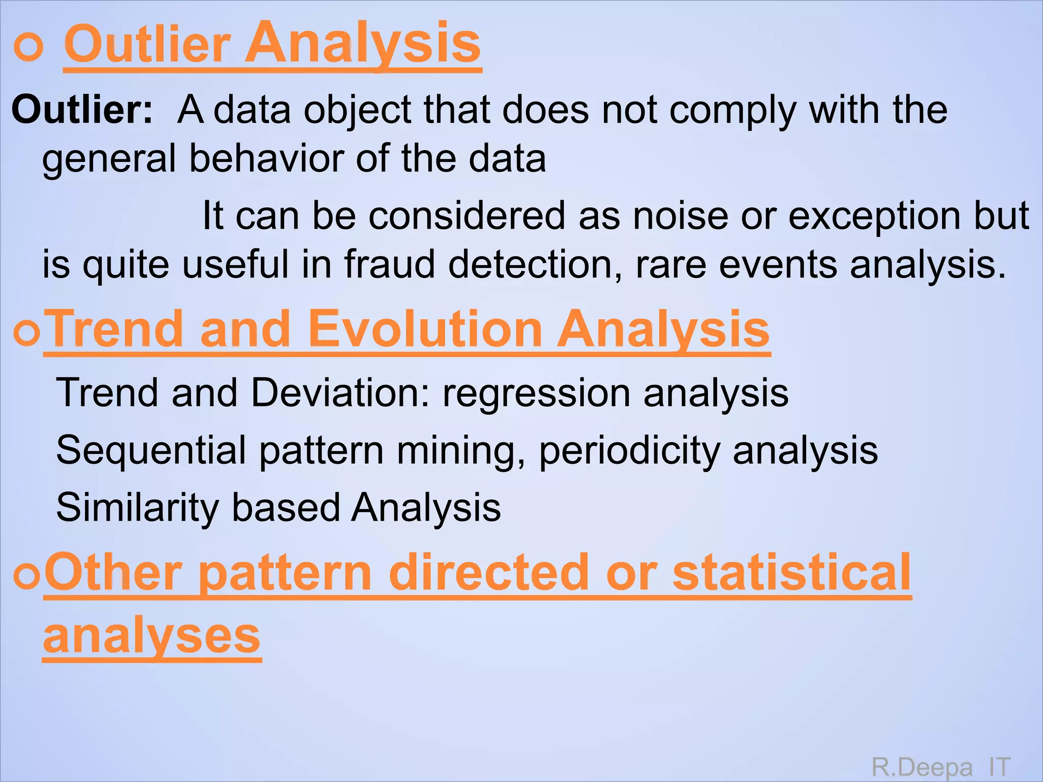  Outlier Analysis
Outlier: A data object that does not comply with the
general behavior of the data
It can be considered as noise or exception but
is quite useful in fraud detection, rare events analysis.
Trend and Evolution Analysis
Trend and Deviation: regression analysis
Sequential pattern mining, periodicity analysis
Similarity based Analysis
Other pattern directed or statistical
analyses
R.Deepa IT
 