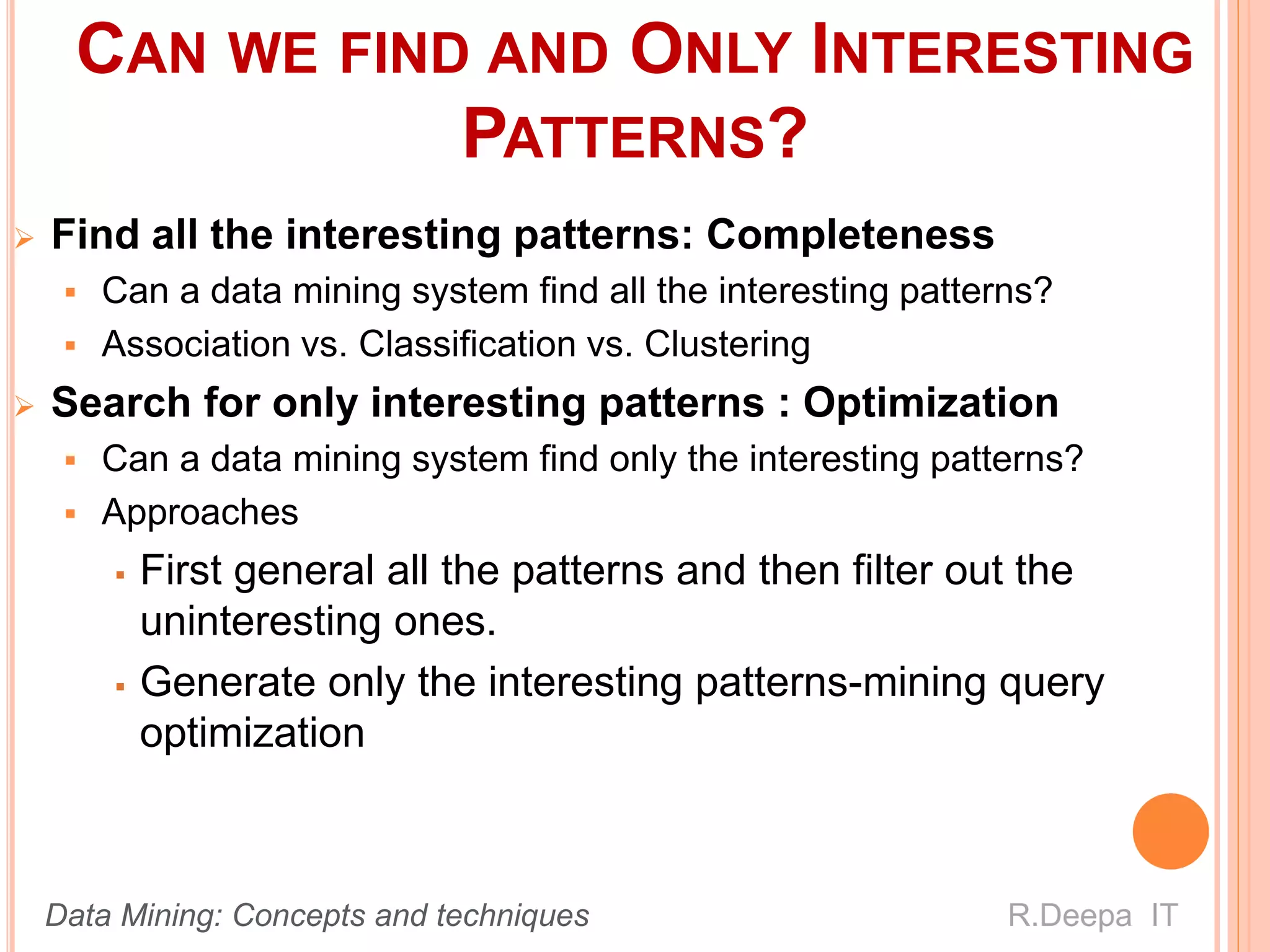 CAN WE FIND AND ONLY INTERESTING
PATTERNS?
 Find all the interesting patterns: Completeness
 Can a data mining system find all the interesting patterns?
 Association vs. Classification vs. Clustering
 Search for only interesting patterns : Optimization
 Can a data mining system find only the interesting patterns?
 Approaches
 First general all the patterns and then filter out the
uninteresting ones.
 Generate only the interesting patterns-mining query
optimization
R.Deepa ITData Mining: Concepts and techniques
 