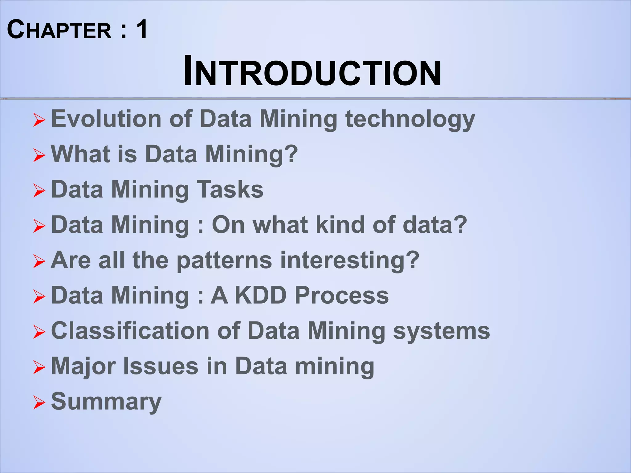 CHAPTER : 1
INTRODUCTION
 Evolution of Data Mining technology
 What is Data Mining?
 Data Mining Tasks
 Data Mining : On what kind of data?
 Are all the patterns interesting?
 Data Mining : A KDD Process
 Classification of Data Mining systems
 Major Issues in Data mining
 Summary
 
