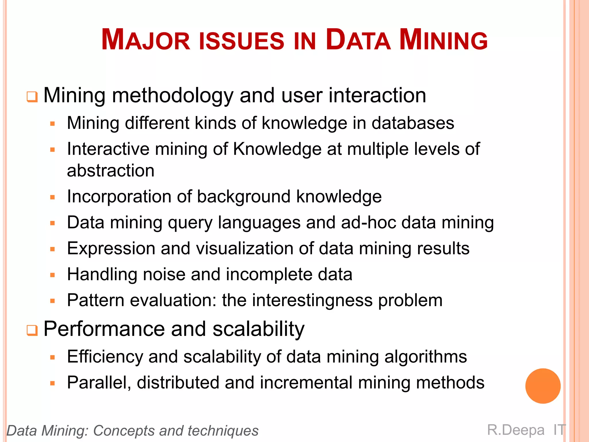 MAJOR ISSUES IN DATA MINING
 Mining methodology and user interaction
 Mining different kinds of knowledge in databases
 Interactive mining of Knowledge at multiple levels of
abstraction
 Incorporation of background knowledge
 Data mining query languages and ad-hoc data mining
 Expression and visualization of data mining results
 Handling noise and incomplete data
 Pattern evaluation: the interestingness problem
 Performance and scalability
 Efficiency and scalability of data mining algorithms
 Parallel, distributed and incremental mining methods
R.Deepa ITData Mining: Concepts and techniques
 