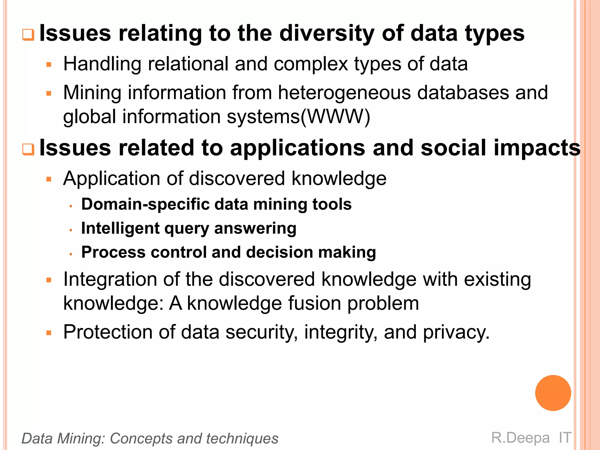  Issues relating to the diversity of data types
 Handling relational and complex types of data
 Mining information from heterogeneous databases and
global information systems(WWW)
 Issues related to applications and social impacts
 Application of discovered knowledge
• Domain-specific data mining tools
• Intelligent query answering
• Process control and decision making
 Integration of the discovered knowledge with existing
knowledge: A knowledge fusion problem
 Protection of data security, integrity, and privacy.
R.Deepa ITData Mining: Concepts and techniques
 