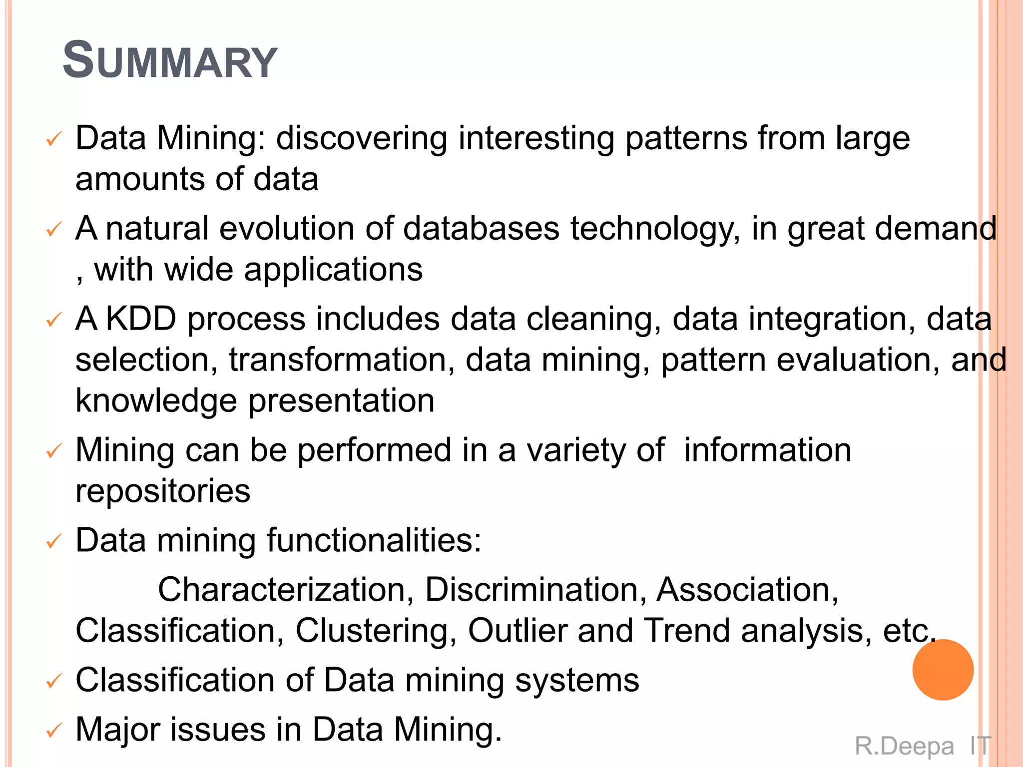SUMMARY
 Data Mining: discovering interesting patterns from large
amounts of data
 A natural evolution of databases technology, in great demand
, with wide applications
 A KDD process includes data cleaning, data integration, data
selection, transformation, data mining, pattern evaluation, and
knowledge presentation
 Mining can be performed in a variety of information
repositories
 Data mining functionalities:
Characterization, Discrimination, Association,
Classification, Clustering, Outlier and Trend analysis, etc.
 Classification of Data mining systems
 Major issues in Data Mining. R.Deepa IT
 