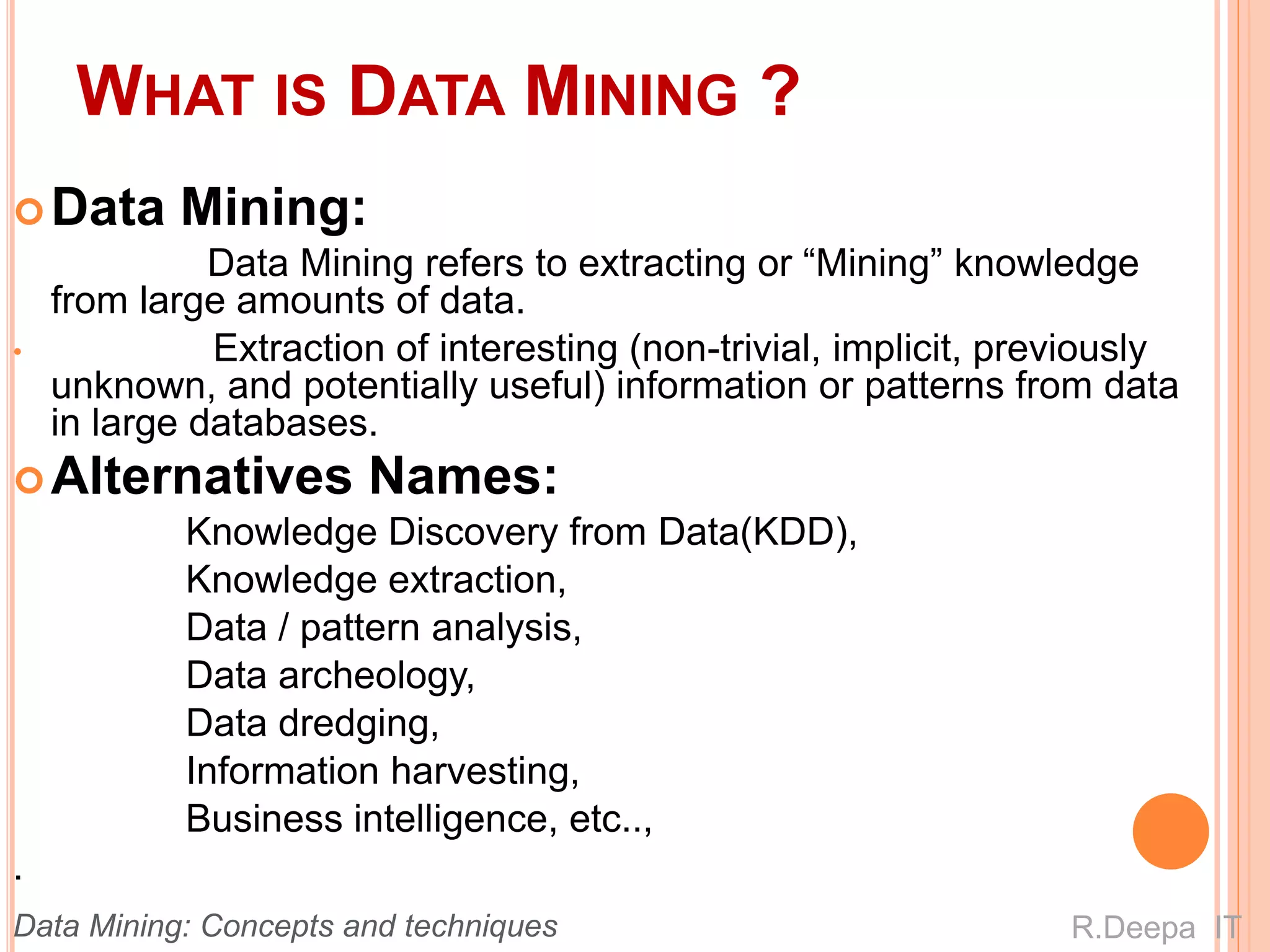 WHAT IS DATA MINING ?
Data Mining:
Data Mining refers to extracting or “Mining” knowledge
from large amounts of data.
• Extraction of interesting (non-trivial, implicit, previously
unknown, and potentially useful) information or patterns from data
in large databases.
Alternatives Names:
Knowledge Discovery from Data(KDD),
Knowledge extraction,
Data / pattern analysis,
Data archeology,
Data dredging,
Information harvesting,
Business intelligence, etc..,
.
R.Deepa ITData Mining: Concepts and techniques
 