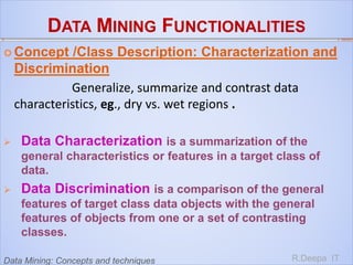 DATA MINING FUNCTIONALITIES
 Concept /Class Description: Characterization and
Discrimination
Generalize, summarize and contrast data
characteristics, eg., dry vs. wet regions .
 Data Characterization is a summarization of the
general characteristics or features in a target class of
data.
 Data Discrimination is a comparison of the general
features of target class data objects with the general
features of objects from one or a set of contrasting
classes.
R.Deepa ITData Mining: Concepts and techniques
 