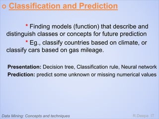  Classification and Prediction
* Finding models (function) that describe and
distinguish classes or concepts for future prediction
* Eg., classify countries based on climate, or
classify cars based on gas mileage.
Presentation: Decision tree, Classification rule, Neural network
Prediction: predict some unknown or missing numerical values
R.Deepa ITData Mining: Concepts and techniques
 