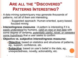 ARE ALL THE “DISCOVERED”
PATTERNS INTERESTING?
 A data mining system/query may generate thousands of
patterns, not all of them are interesting.
 Suggested approach: Human-oriented, query-based,
focused mining
 Interestingness measures : A pattern is interesting if it is
easily understood by humans, valid on new or test data with
some degree of certainty, potentially useful, novel, or validates
some hypothesis that a user seeks to confirm
 Objective vs. subjective interestingness measures:
Objective: based on statistics and structures of patterns,
eg., support, confidence, etc.
Subjective: based on user’s belief in the data, eg.,
unexpectedness, novelty, actionability, etc.
.
R.Deepa IT
 