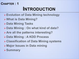 CHAPTER : 1
INTRODUCTION
 Evolution of Data Mining technology
 What is Data Mining?
 Data Mining Tasks
 Data Mining : On what kind of data?
 Are all the patterns interesting?
 Data Mining : A KDD Process
 Classification of Data Mining systems
 Major Issues in Data mining
 Summary
 