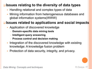  Issues relating to the diversity of data types
 Handling relational and complex types of data
 Mining information from heterogeneous databases and
global information systems(WWW)
 Issues related to applications and social impacts
 Application of discovered knowledge
• Domain-specific data mining tools
• Intelligent query answering
• Process control and decision making
 Integration of the discovered knowledge with existing
knowledge: A knowledge fusion problem
 Protection of data security, integrity, and privacy.
R.Deepa ITData Mining: Concepts and techniques
 
