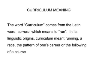 CURRICULUM MEANING
The word “Curriculum” comes from the Latin
word, currere, which means to “run”. In its
linguistic origins, curriculum meant running, a
race, the pattern of one’s career or the following
of a course.
 