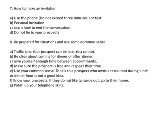 7. How to make an invitation
a) Use the phone (Do not exceed three minutes.) or text.
b) Personal Invitation
c) Learn how to end the conversation.
d) Do not lie to your prospects
8. Be prepared for situations and use some common sense
a) Traffic jam. Your prospect can be late. You cannot.
b) Be clear about coming for dinner or after dinner.
c) Give yourself enough time between appointments.
d) Make sure the prospect is free and respect their time.
e) Use your common sense. To talk to a prospect who owns a restaurant during lunch
or dinner hour is not a good idea.
f) Know your prospects. If they do not like to come out, go to their home.
g) Polish up your telephone skills.
 