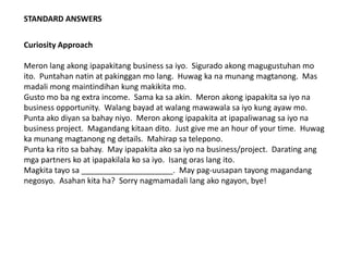 STANDARD ANSWERS
Curiosity Approach
Meron lang akong ipapakitang business sa iyo. Sigurado akong magugustuhan mo
ito. Puntahan natin at pakinggan mo lang. Huwag ka na munang magtanong. Mas
madali mong maintindihan kung makikita mo.
Gusto mo ba ng extra income. Sama ka sa akin. Meron akong ipapakita sa iyo na
business opportunity. Walang bayad at walang mawawala sa iyo kung ayaw mo.
Punta ako diyan sa bahay niyo. Meron akong ipapakita at ipapaliwanag sa iyo na
business project. Magandang kitaan dito. Just give me an hour of your time. Huwag
ka munang magtanong ng details. Mahirap sa telepono.
Punta ka rito sa bahay. May ipapakita ako sa iyo na business/project. Darating ang
mga partners ko at ipapakilala ko sa iyo. Isang oras lang ito.
Magkita tayo sa _____________________. May pag-uusapan tayong magandang
negosyo. Asahan kita ha? Sorry nagmamadali lang ako ngayon, bye!
 
