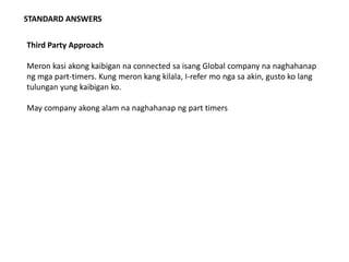 STANDARD ANSWERS
Third Party Approach
Meron kasi akong kaibigan na connected sa isang Global company na naghahanap
ng mga part-timers. Kung meron kang kilala, I-refer mo nga sa akin, gusto ko lang
tulungan yung kaibigan ko.
May company akong alam na naghahanap ng part timers
 