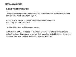 STANDARD ANSWERS
ENDING THE CONVERSATION
Once you get your prospect commitment for an appointment, end the conversation
immediately. Don’t extend and explain.
Master How to Handle Questions, Discouragements, Objections
use: 3 F’s (Feel, Felt, Found out)
Handling Objections and Discouragements
“AIM GLOBAL is MLM and people’s business. Expect people to ask questions and
make objections. Be prepared to answer their questions and objections. Remember
that life is 10% what happens and 90% is how you react to it.”
 