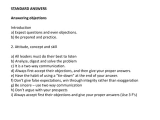 STANDARD ANSWERS
Answering objections
Introduction
a) Expect questions and even objections.
b) Be prepared and practice.
2. Attitude, concept and skill
a) All leaders must do their best to listen
b) Analyze, digest and solve the problem
c) It is a two-way communication.
d) Always first accept their objections, and then give your proper answers.
e) Have the habit of using a “tie-down” at the end of your answer.
f) Don’t give false expectations, win through integrity rather than exaggeration
g) Be sincere – use two way communication
h) Don’t argue with your prospects
i) Always accept first their objections and give your proper answers (Use 3 F’s)
 