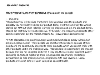 STANDARD ANSWERS
YOUR PRODUCTS ARE VERY EXPENSIVE (It’s a pain in the pocket)
- Use 3 F’s:
“I know how you feel because it’s the first time you have seen the products and
probably you have not yet joined our product demo. I felt the same way too when I
started out AIM but when I started learning the products and join the product demos,
I found out that they were not expensive, ‘Ay Grabeh!’, it’s cheaper compared to other
commercial brands out the market. Imagine ha, (show product comparisons)
“If AIM products are so expensive, bakit yung mga mga hirap sa buhay yumayaman
ditto sa negosyo na ito.” These people use and share the products because of their
quality and the opportunity attached to these products, which you cannot enjoy with
other products sold in the traditional way. Products sold in supermarkets are cheaper
because they are not imported and even if they are, they are not of excellent quality
compared to AIM and most of all there is no business opportunity. Hindi tayo
payayamanin sa mga products na yan…Dito lang sa AIM tayo yayaman. Lastly,
products are sold at 30% less upon signing up as a distributor.
 