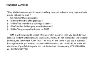 STANDARD ANSWERS
“May kilala ako na nag pay-in na pero walang nangyari sa kanya, yung mga products
nya ay nabulok na lang.!”
- Ask him/her these questions:
§ Did your friend use the products?
§ Did he/she attend basic trainings & sizzles?
§ If he/she did, did he apply what he learned?
§ Did he/she gave quality time to do AIM?
- AIM is just like going to school. If you enroll in a course, then you don’t do your
role as a student (attend classes, take exams, study), it’s not the fault of the school if
you FAIL, ITS DEFINITELY YOUR FAULT! In AIM, it’s the same, if you buy a Business
Package because you want to succeed in this business, you should do your role as a
distributor, if you fail doing AIM, it’s not the fault of the company, IT”S DEFINITELY
ALL BECAUSE OF YOU!
 
