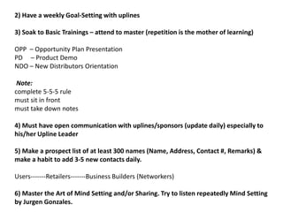 2) Have a weekly Goal-Setting with uplines
3) Soak to Basic Trainings – attend to master (repetition is the mother of learning)
OPP – Opportunity Plan Presentation
PD – Product Demo
NDO – New Distributors Orientation
Note:
complete 5-5-5 rule
must sit in front
must take down notes
4) Must have open communication with uplines/sponsors (update daily) especially to
his/her Upline Leader
5) Make a prospect list of at least 300 names (Name, Address, Contact #, Remarks) &
make a habit to add 3-5 new contacts daily.
Users-------Retailers-------Business Builders (Networkers)
6) Master the Art of Mind Setting and/or Sharing. Try to listen repeatedly Mind Setting
by Jurgen Gonzales.
 