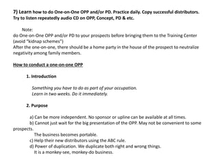 7) Learn how to do One-on-One OPP and/or PD. Practice daily. Copy successful distributors.
Try to listen repeatedly audio CD on OPP, Concept, PD & etc.
Note:
do One-on-One OPP and/or PD to your prospects before bringing them to the Training Center
(avoid “kidnap schemes”)
After the one-on-one, there should be a home party in the house of the prospect to neutralize
negativity among family members.
How to conduct a one-on-one OPP
1. Introduction
Something you have to do as part of your occupation.
Learn in two weeks. Do it immediately.
2. Purpose
a) Can be more independent. No sponsor or upline can be available at all times.
b) Cannot just wait for the big presentation of the OPP. May not be convenient to some
prospects.
The business becomes portable.
c) Help their new distributors using the ABC rule.
d) Power of duplication. We duplicate both right and wrong things.
It is a monkey-see, monkey-do business.
 