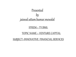Presented
by
jaiswal uttam kumar mewalal
STREM :- TY.BMS.
TOPIC NAME :- VENTURE CAPITAL
SUBJECT:-INNOVATIVE FINANCIAL SERVICES
 