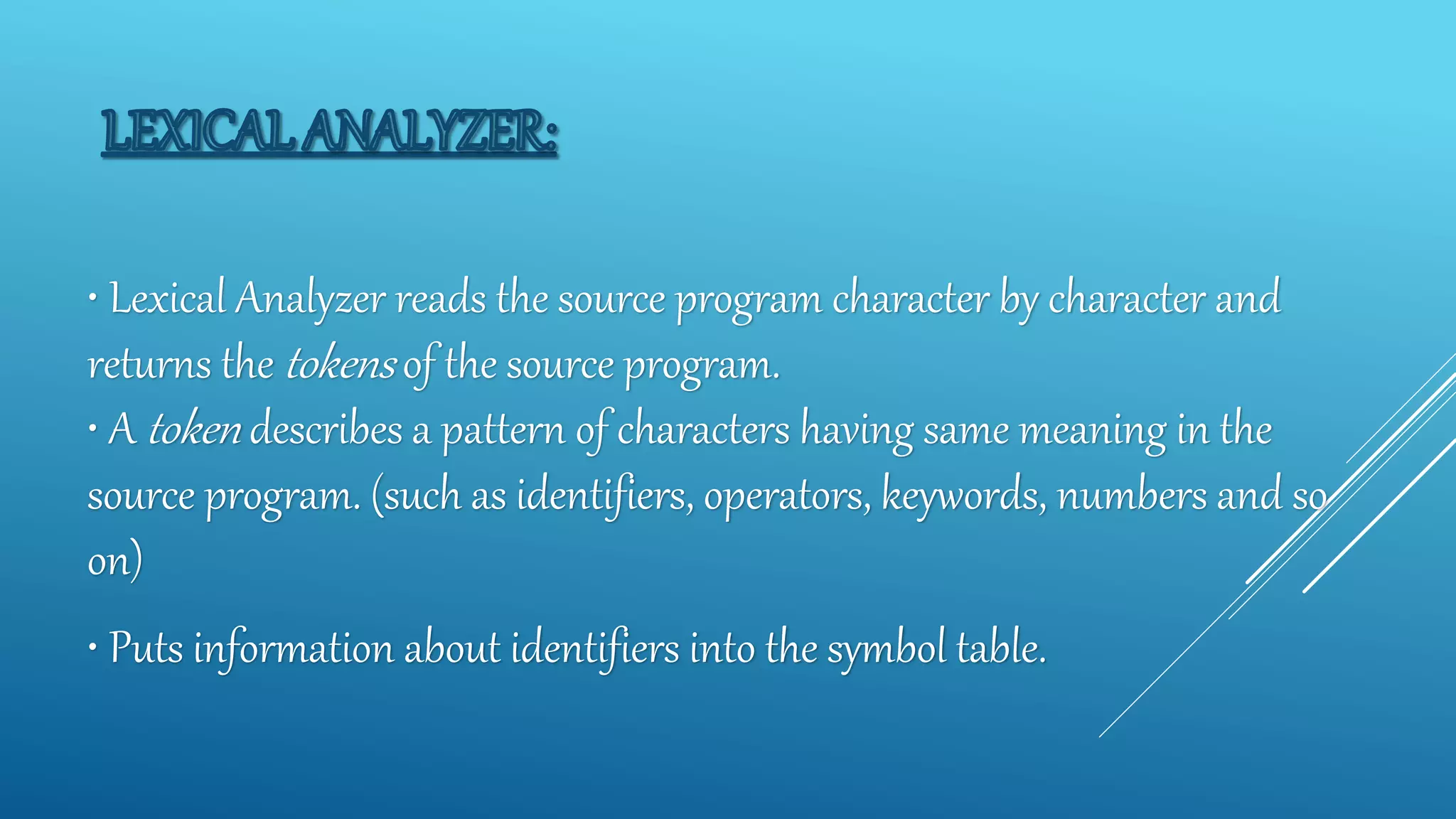 • Lexical Analyzer reads the source program character by character and
returns the tokens of the source program.
• A token describes a pattern of characters having same meaning in the
source program. (such as identifiers, operators, keywords, numbers and so
on)
• Puts information about identifiers into the symbol table.
 