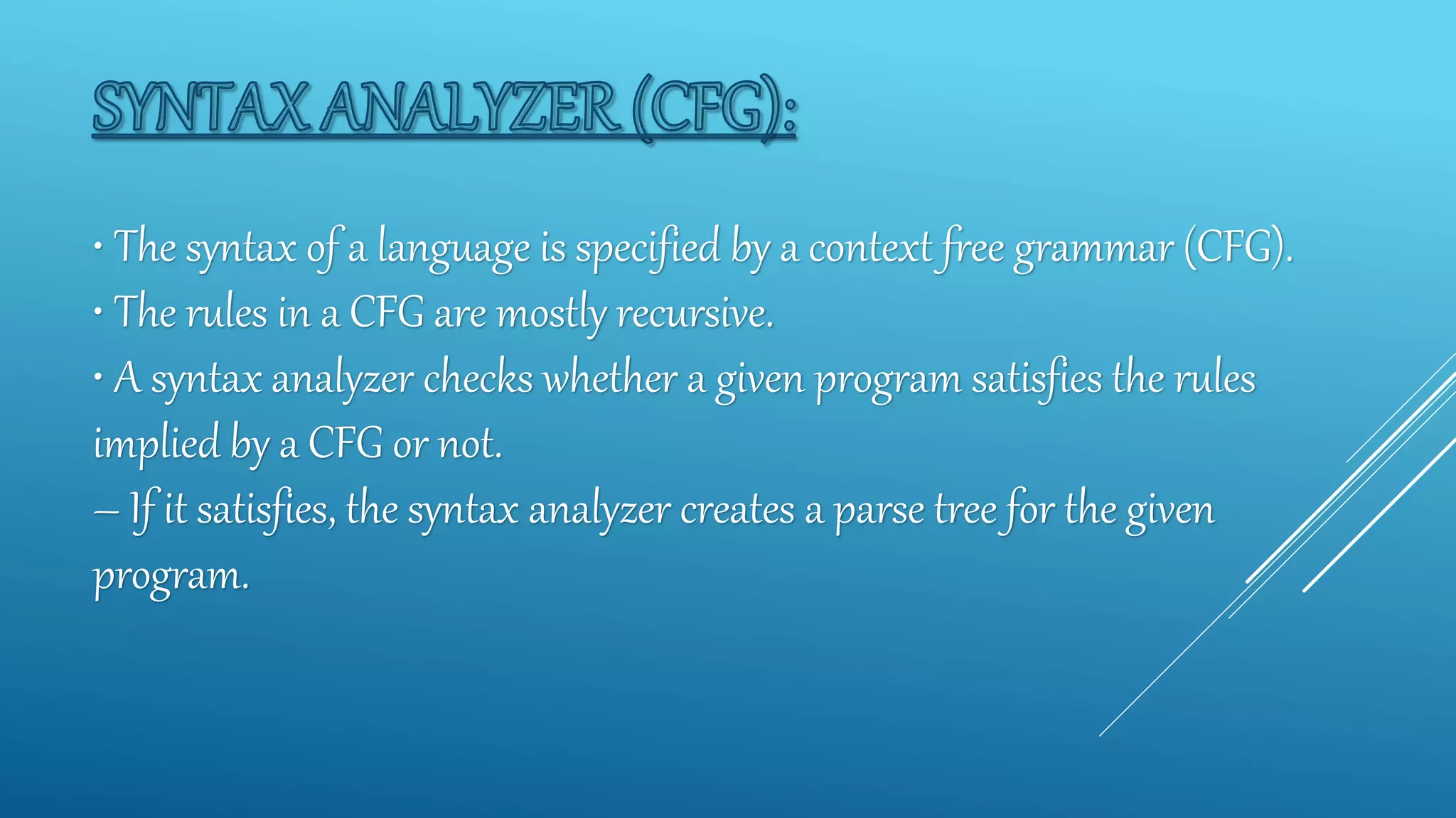 • The syntax of a language is specified by a context free grammar (CFG).
• The rules in a CFG are mostly recursive.
• A syntax analyzer checks whether a given program satisfies the rules
implied by a CFG or not.
– If it satisfies, the syntax analyzer creates a parse tree for the given
program.
 