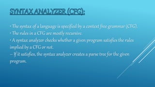 • The syntax of a language is specified by a context free grammar (CFG).
• The rules in a CFG are mostly recursive.
• A syntax analyzer checks whether a given program satisfies the rules
implied by a CFG or not.
– If it satisfies, the syntax analyzer creates a parse tree for the given
program.
 