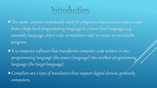 The name compiler is primarily used for programs that translate source code
from a high-level programming language to a lower level language (e.g.,
assembly language, object code, or machine code) to create an executable
program.
It is computer software that transforms computer code written in one
programming language (the source language) into another programming
language (the target language).
Compilers are a type of translators that support digital devices, primarily
computers.
 